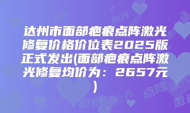 达州市面部疤痕点阵激光修复价格价位表2025版正式发出(面部疤痕点阵激光修复均价为：2657元)