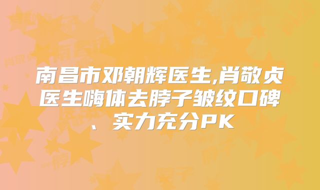南昌市邓朝辉医生,肖敬贞医生嗨体去脖子皱纹口碑、实力充分PK