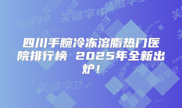 四川手腕冷冻溶脂热门医院排行榜 2025年全新出炉！