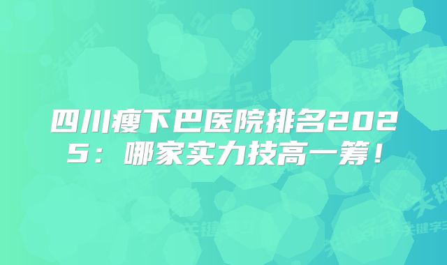 四川瘦下巴医院排名2025：哪家实力技高一筹！
