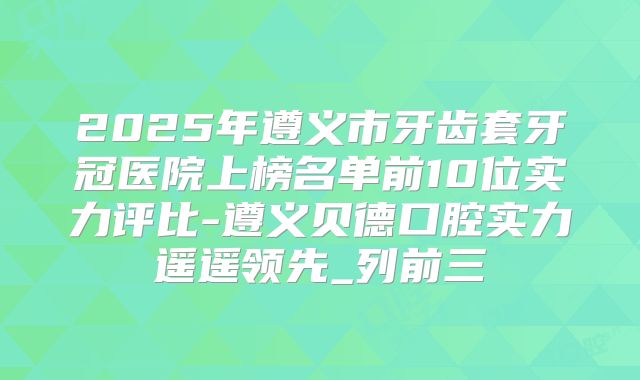 2025年遵义市牙齿套牙冠医院上榜名单前10位实力评比-遵义贝德口腔实力遥遥领先_列前三