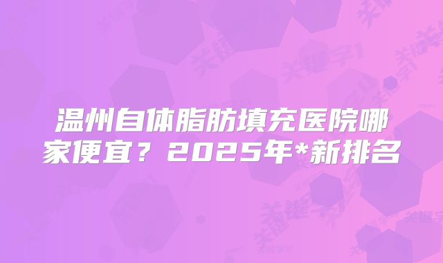 温州自体脂肪填充医院哪家便宜？2025年*新排名