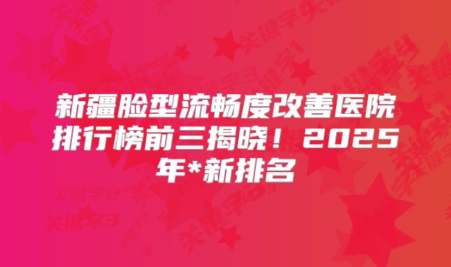 新疆脸型流畅度改善医院排行榜前三揭晓！2025年*新排名