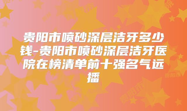贵阳市喷砂深层洁牙多少钱-贵阳市喷砂深层洁牙医院在榜清单前十强名气远播