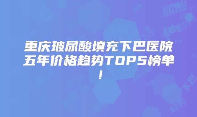 重庆玻尿酸填充下巴医院五年价格趋势TOP5榜单！