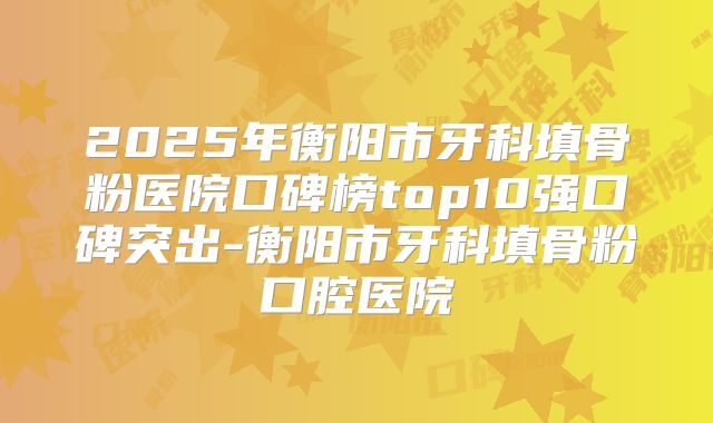 2025年衡阳市牙科填骨粉医院口碑榜top10强口碑突出-衡阳市牙科填骨粉口腔医院