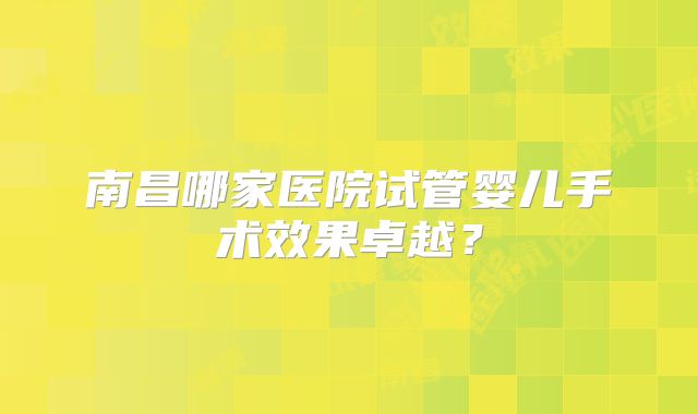 南昌哪家医院试管婴儿手术效果卓越？
