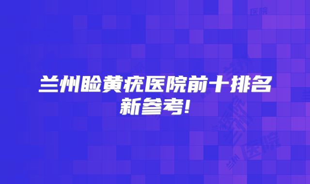 兰州睑黄疣医院前十排名新参考!
