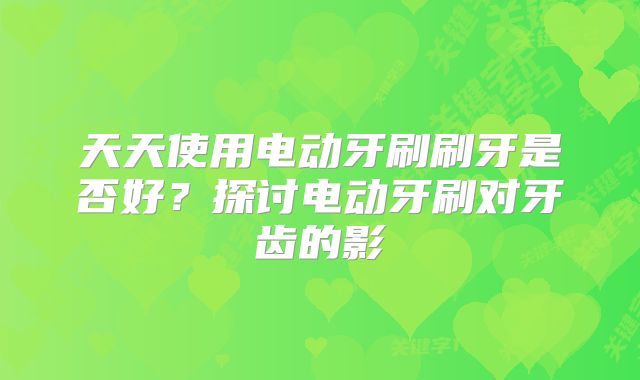 天天使用电动牙刷刷牙是否好？探讨电动牙刷对牙齿的影