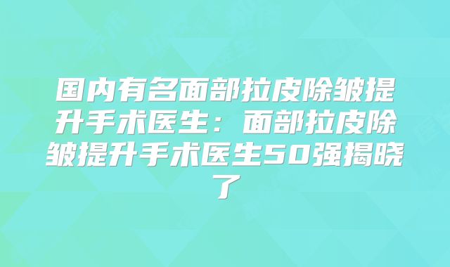 国内有名面部拉皮除皱提升手术医生：面部拉皮除皱提升手术医生50强揭晓了