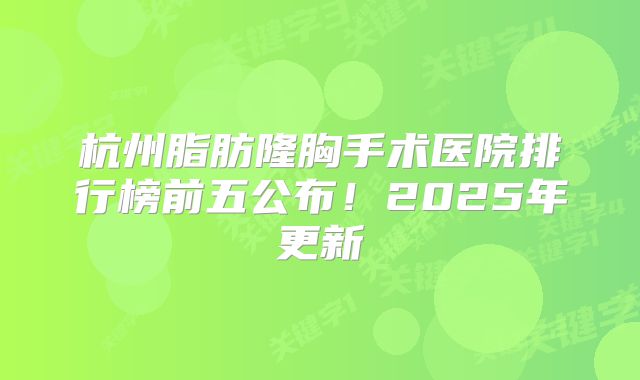杭州脂肪隆胸手术医院排行榜前五公布！2025年更新