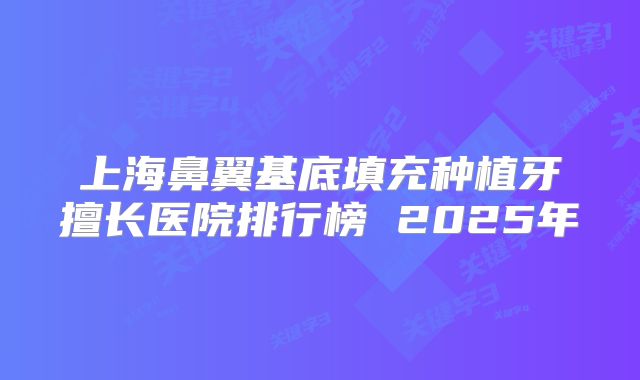 上海鼻翼基底填充种植牙擅长医院排行榜 2025年