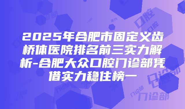 2025年合肥市固定义齿桥体医院排名前三实力解析-合肥大众口腔门诊部凭借实力稳住榜一