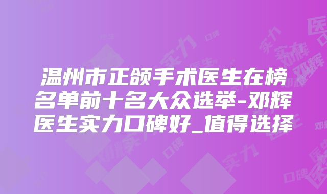 温州市正颌手术医生在榜名单前十名大众选举-邓辉医生实力口碑好_值得选择