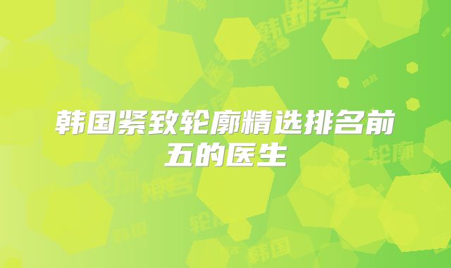 韩国紧致轮廓精选排名前五的医生