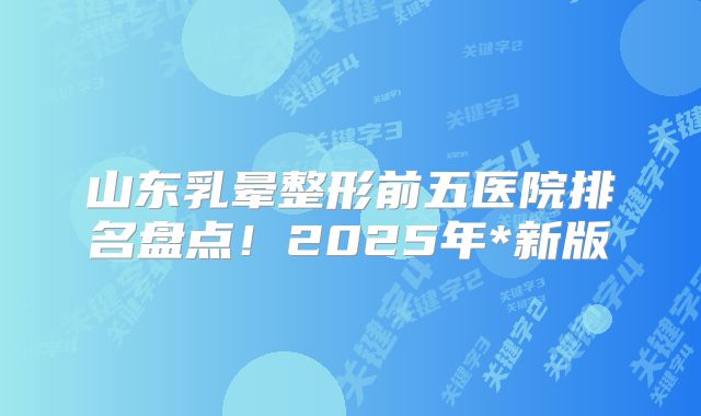 山东乳晕整形前五医院排名盘点！2025年*新版