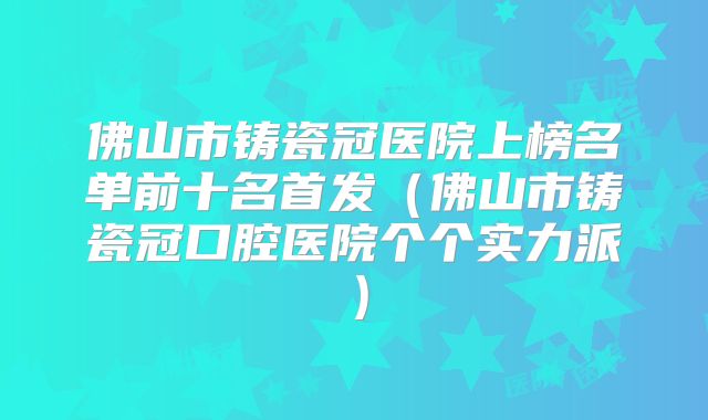 佛山市铸瓷冠医院上榜名单前十名首发（佛山市铸瓷冠口腔医院个个实力派）