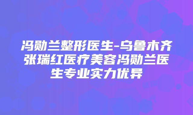 冯勋兰整形医生-乌鲁木齐张瑞红医疗美容冯勋兰医生专业实力优异