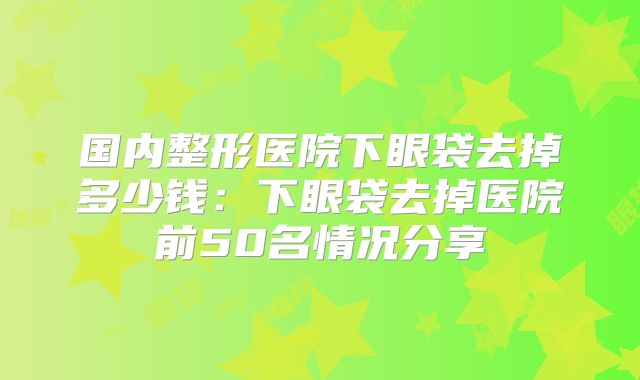 国内整形医院下眼袋去掉多少钱：下眼袋去掉医院前50名情况分享