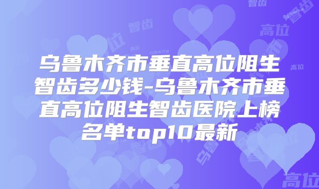 乌鲁木齐市垂直高位阻生智齿多少钱-乌鲁木齐市垂直高位阻生智齿医院上榜名单top10最新