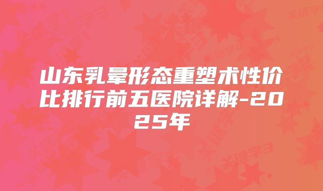 山东乳晕形态重塑术性价比排行前五医院详解-2025年