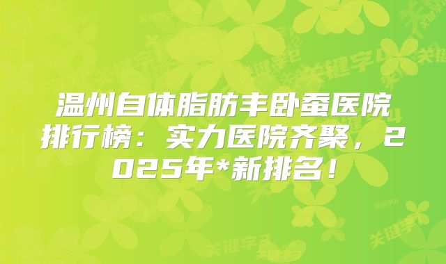 温州自体脂肪丰卧蚕医院排行榜：实力医院齐聚，2025年*新排名！