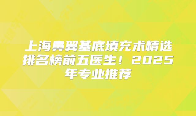 上海鼻翼基底填充术精选排名榜前五医生！2025年专业推荐