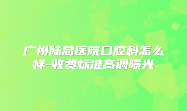 广州陆总医院口腔科怎么样-收费标准高调曝光