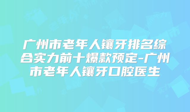 广州市老年人镶牙排名综合实力前十爆款预定-广州市老年人镶牙口腔医生