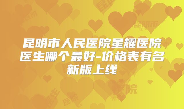昆明市人民医院星耀医院医生哪个最好-价格表有名新版上线