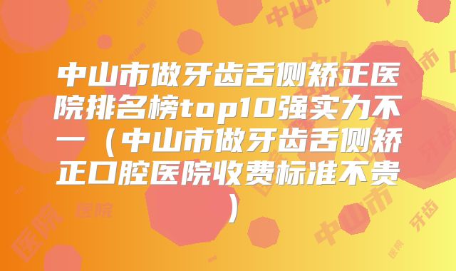中山市做牙齿舌侧矫正医院排名榜top10强实力不一（中山市做牙齿舌侧矫正口腔医院收费标准不贵）