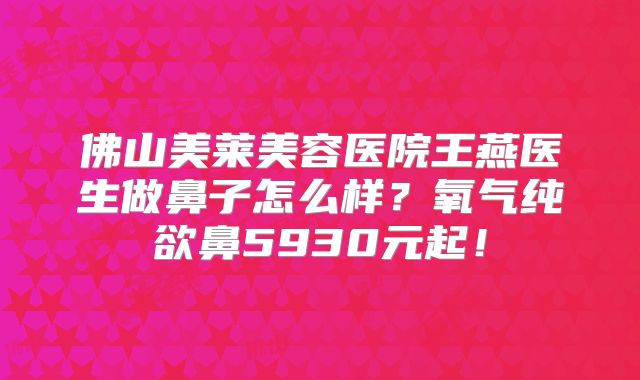 佛山美莱美容医院王燕医生做鼻子怎么样？氧气纯欲鼻5930元起！