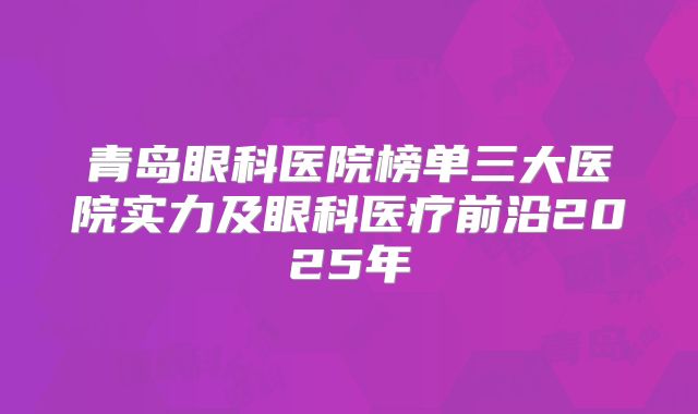青岛眼科医院榜单三大医院实力及眼科医疗前沿2025年
