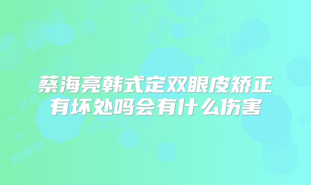 蔡海亮韩式定双眼皮矫正有坏处吗会有什么伤害