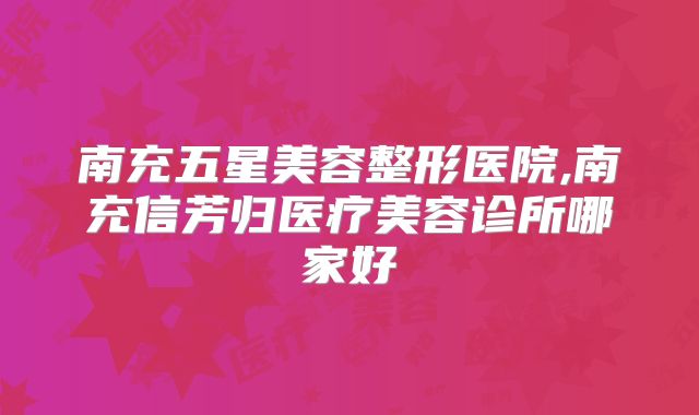 南充五星美容整形医院,南充信芳归医疗美容诊所哪家好