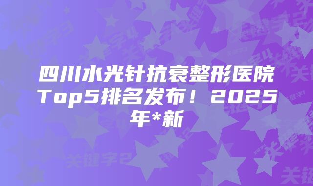 四川水光针抗衰整形医院Top5排名发布！2025年*新
