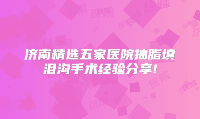 济南精选五家医院抽脂填泪沟手术经验分享!