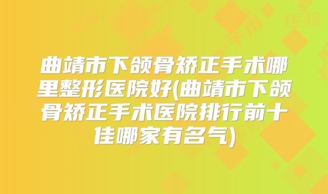曲靖市下颌骨矫正手术哪里整形医院好(曲靖市下颌骨矫正手术医院排行前十佳哪家有名气)