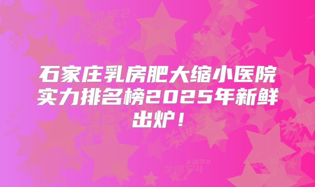 石家庄乳房肥大缩小医院实力排名榜2025年新鲜出炉！
