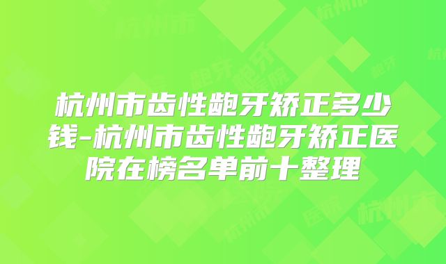 杭州市齿性龅牙矫正多少钱-杭州市齿性龅牙矫正医院在榜名单前十整理