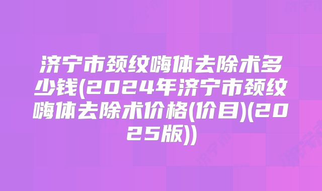 济宁市颈纹嗨体去除术多少钱(2024年济宁市颈纹嗨体去除术价格(价目)(2025版))