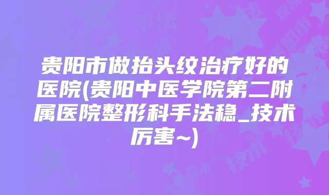 贵阳市做抬头纹治疗好的医院(贵阳中医学院第二附属医院整形科手法稳_技术厉害~)