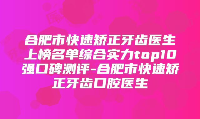 合肥市快速矫正牙齿医生上榜名单综合实力top10强口碑测评-合肥市快速矫正牙齿口腔医生