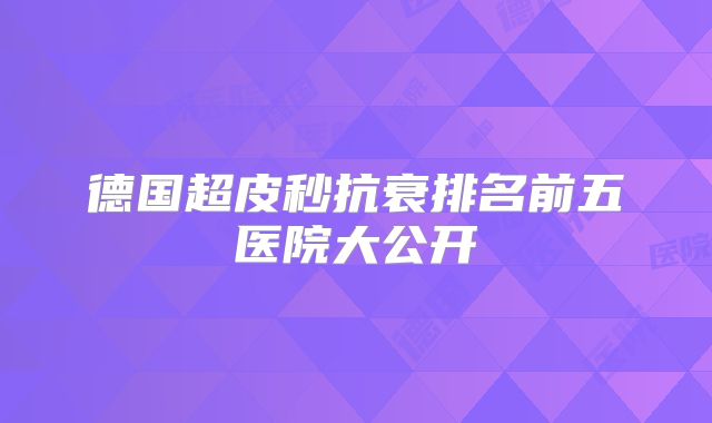德国超皮秒抗衰排名前五医院大公开