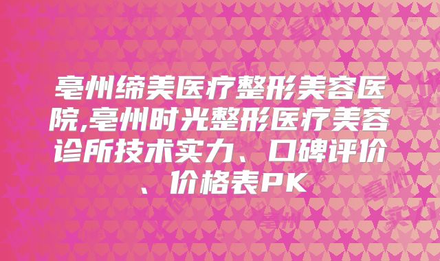 亳州缔美医疗整形美容医院,亳州时光整形医疗美容诊所技术实力、口碑评价、价格表PK