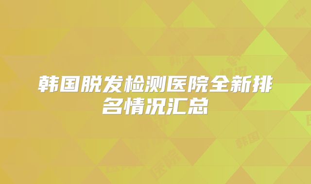 韩国脱发检测医院全新排名情况汇总