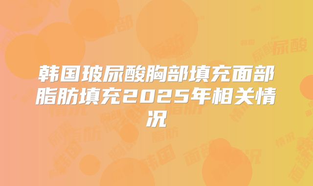 韩国玻尿酸胸部填充面部脂肪填充2025年相关情况
