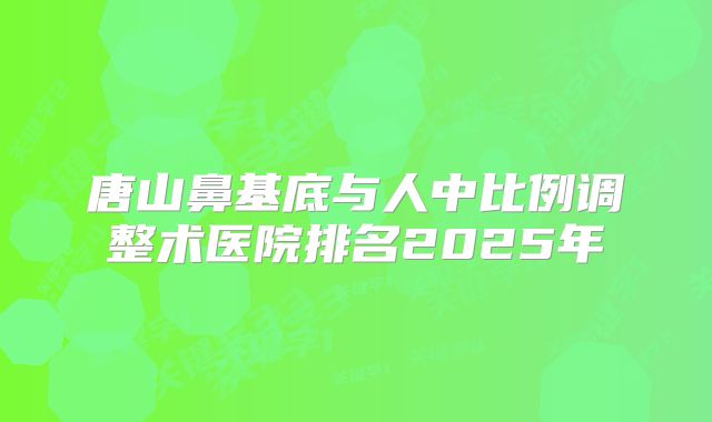 唐山鼻基底与人中比例调整术医院排名2025年