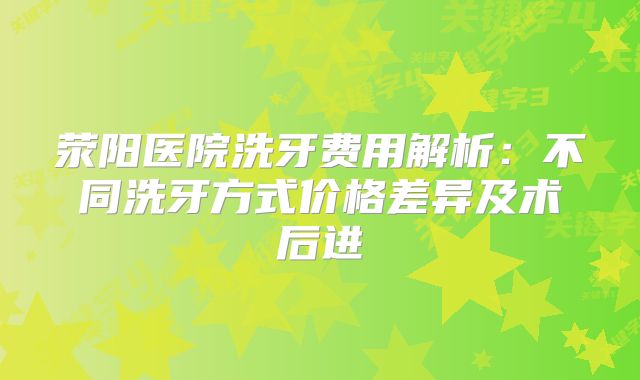荥阳医院洗牙费用解析：不同洗牙方式价格差异及术后进