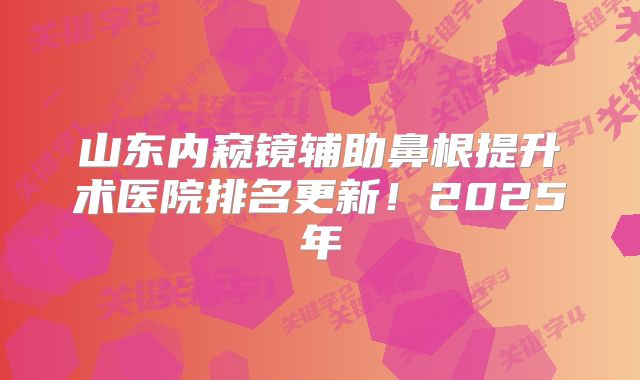 山东内窥镜辅助鼻根提升术医院排名更新！2025年
